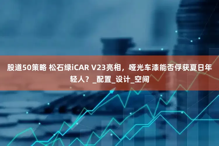 股道50策略 松石绿iCAR V23亮相，哑光车漆能否俘获夏日年轻人？_配置_设计_空间