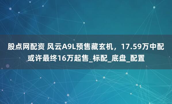 股点网配资 风云A9L预售藏玄机，17.59万中配或许最终16万起售_标配_底盘_配置