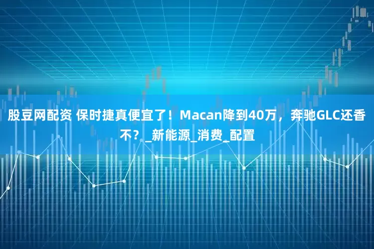 股豆网配资 保时捷真便宜了！Macan降到40万，奔驰GLC还香不？_新能源_消费_配置