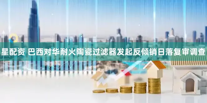 星配资 巴西对华耐火陶瓷过滤器发起反倾销日落复审调查