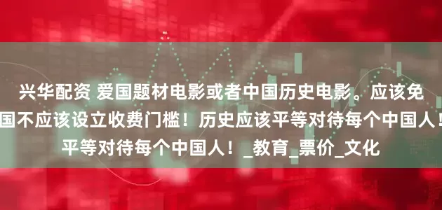 兴华配资 爱国题材电影或者中国历史电影。应该免费给学生观看！爱国不应该设立收费门槛！历史应该平等对待每个中国人！_教育_票价_文化