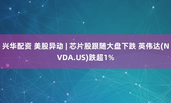 兴华配资 美股异动 | 芯片股跟随大盘下跌 英伟达(NVDA.US)跌超1%
