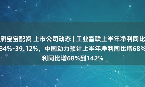 熊宝宝配资 上市公司动态 | 工业富联上半年净利同比预增36.84%-39.12%，中国动力预计上半年净利同比增68%到142%