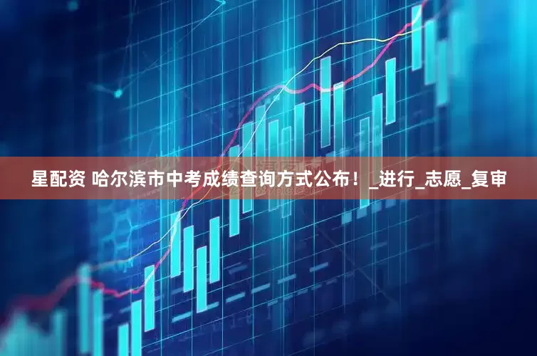 星配资 哈尔滨市中考成绩查询方式公布！_进行_志愿_复审