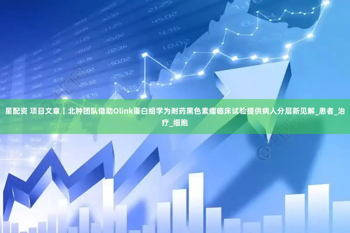 星配资 项目文章｜北肿团队借助Olink蛋白组学为耐药黑色素瘤临床试验提供病人分层新见解_患者_治疗_细胞