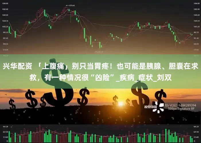 兴华配资 「上腹痛」别只当胃疼！也可能是胰腺、胆囊在求救，有一种情况很“凶险”_疾病_症状_刘双