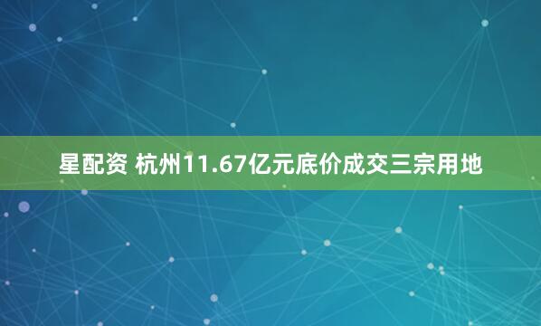 星配资 杭州11.67亿元底价成交三宗用地