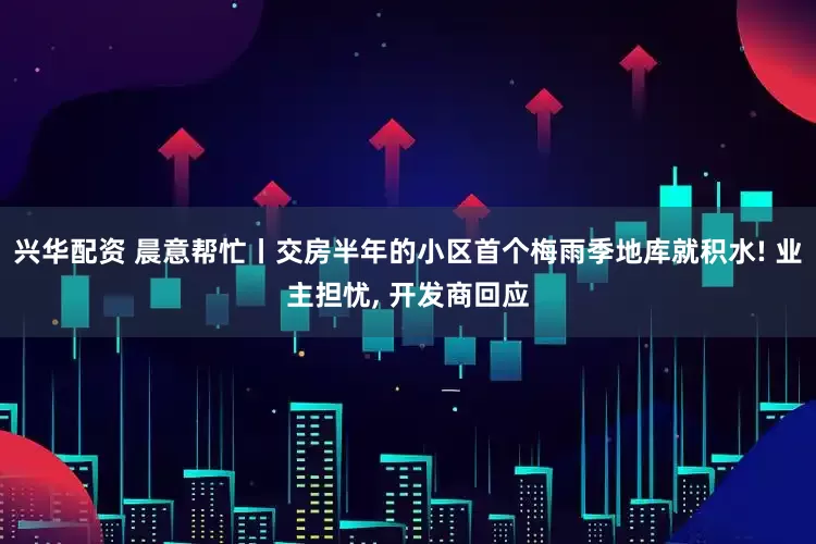 兴华配资 晨意帮忙丨交房半年的小区首个梅雨季地库就积水! 业主担忧, 开发商回应