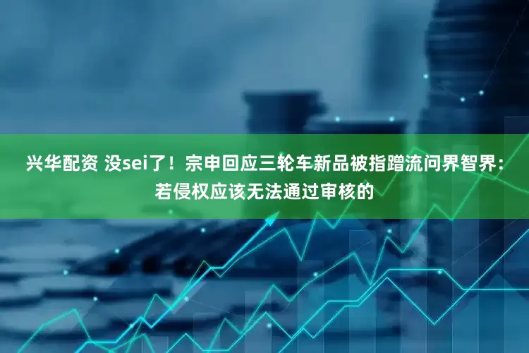 兴华配资 没sei了！宗申回应三轮车新品被指蹭流问界智界：若侵权应该无法通过审核的