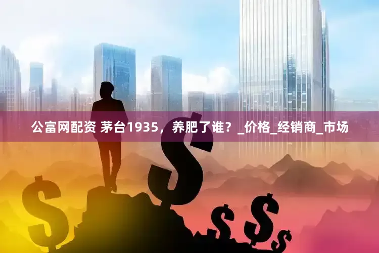 公富网配资 茅台1935，养肥了谁？_价格_经销商_市场