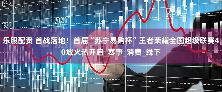 乐股配资 首战落地！首届“苏宁易购杯”王者荣耀全国超级联赛40城火热开启_赛事_消费_线下