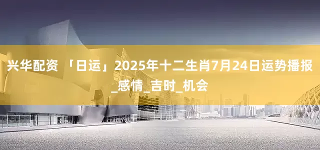 兴华配资 「日运」2025年十二生肖7月24日运势播报_感情_吉时_机会
