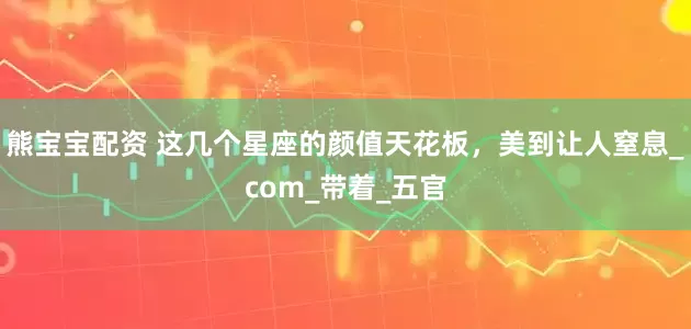 熊宝宝配资 这几个星座的颜值天花板，美到让人窒息_com_带着_五官