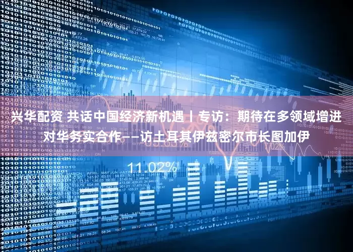 兴华配资 共话中国经济新机遇丨专访：期待在多领域增进对华务实合作——访土耳其伊兹密尔市长图加伊