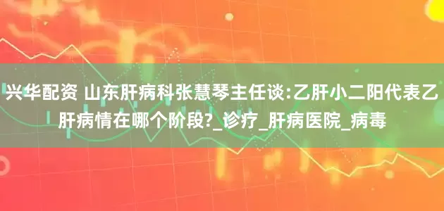 兴华配资 山东肝病科张慧琴主任谈:乙肝小二阳代表乙肝病情在哪个阶段?_诊疗_肝病医院_病毒