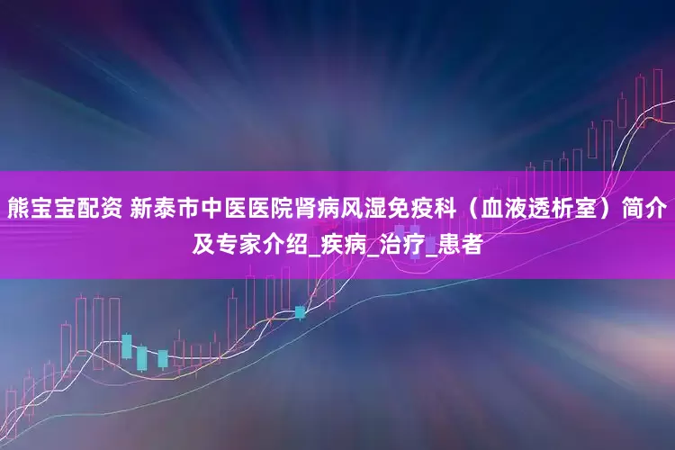 熊宝宝配资 新泰市中医医院肾病风湿免疫科（血液透析室）简介及专家介绍_疾病_治疗_患者