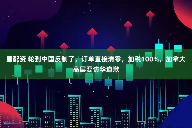 星配资 轮到中国反制了，订单直接清零，加税100%，加拿大高层要访华道歉