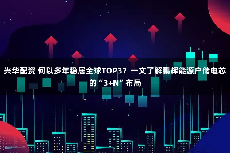 兴华配资 何以多年稳居全球TOP3？一文了解鹏辉能源户储电芯的“3+N”布局