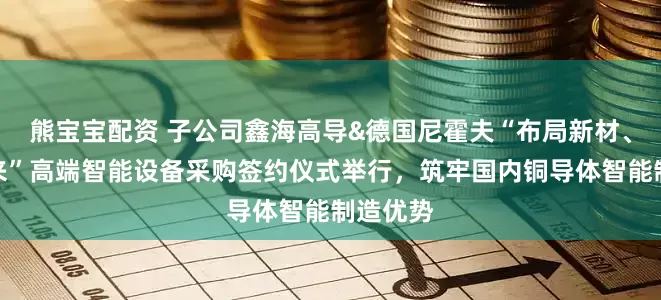 熊宝宝配资 子公司鑫海高导&德国尼霍夫“布局新材、智领未来”高端智能设备采购签约仪式举行，筑牢国内铜导体智能制造优势