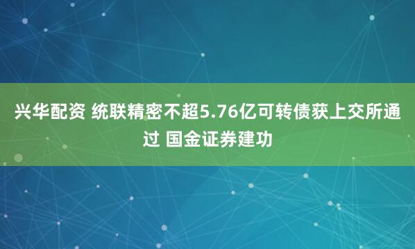 兴华配资 统联精密不超5.76亿可转债获上交所通过 国金证券建功