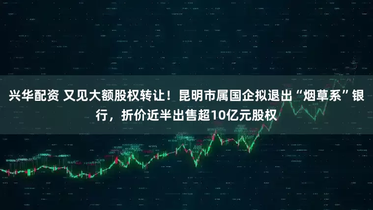 兴华配资 又见大额股权转让！昆明市属国企拟退出“烟草系”银行，折价近半出售超10亿元股权