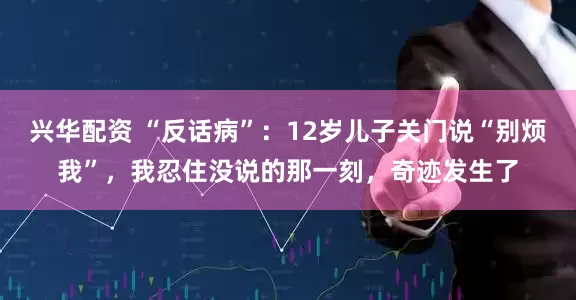 兴华配资 “反话病”：12岁儿子关门说“别烦我”，我忍住没说的那一刻，奇迹发生了