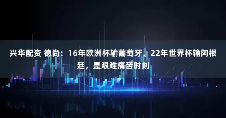 兴华配资 德尚：16年欧洲杯输葡萄牙、22年世界杯输阿根廷，是艰难痛苦时刻